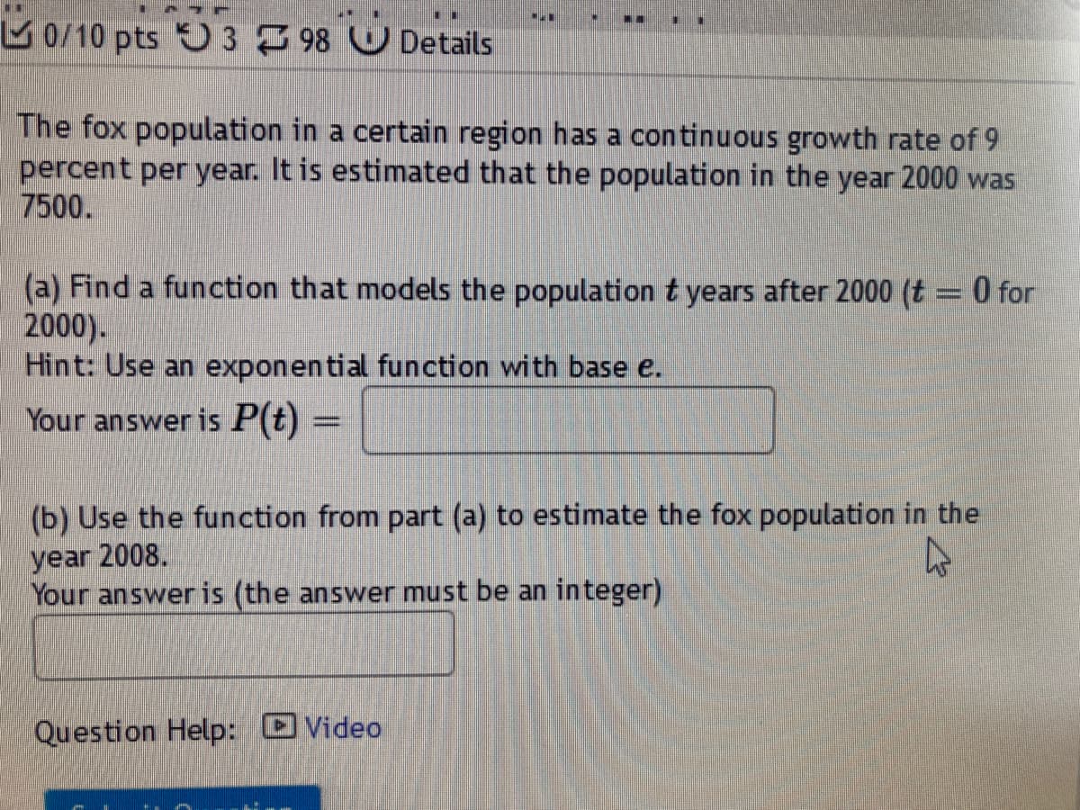 M 0/10 pts O 3 98 Details
The fox population in a certain region has a continuous growth rate of 9
percent per year. It is estimated that the population in the year 2000 was
7500.
(a) Find a function that models the population t years after 2000 (t = 0 for
2000).
Hint: Use an exponential function with base e.
Your answer is P(t)
(b) Use the function from part (a) to estimate the fox population in the
year 2008.
Your answeris (the answer must be an integer)
Question Help: Video
