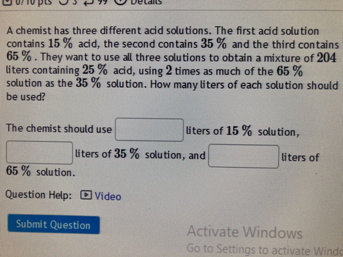 A chemist has three different acid solutions. The first acid solution
contains 15 % acid, the second contains 35 % and the third contains
65 % . They want to use all three solutions to obtain a mixture of 204
liters containing 25 % acid, using 2 times as much of the 65 %
solu tion as the 35 % solution. How many liters of each solution should
be used?
The chemist should use
liters of 15 % solution,
liters of 35 % solution, and
liters of
65 % solution.
Question Help: Video
Submit Question
Activate Windows
Go to Settings to activate Winda
