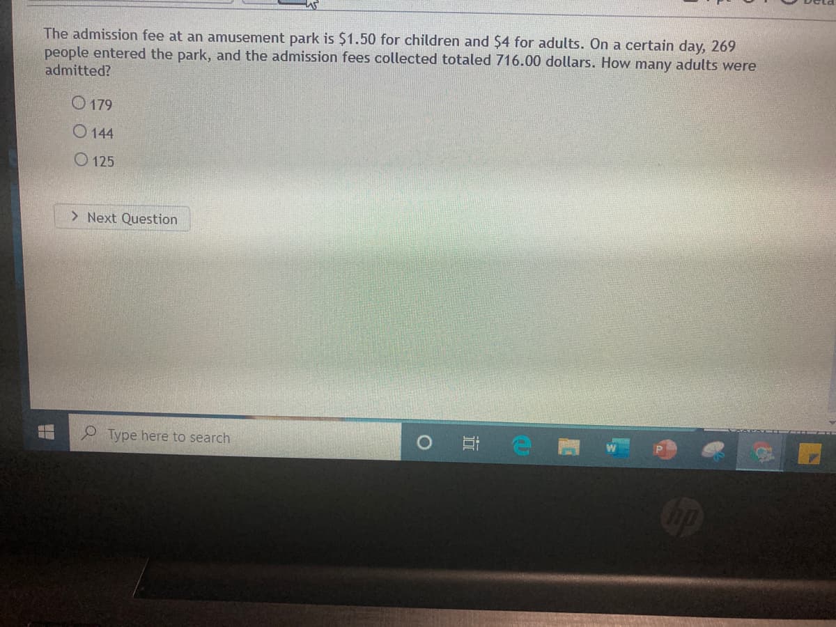 The admission fee at an amusement park is $1.50 for children and $4 for adults. On a certain day, 269
people entered the park, and the admission fees collected totaled 716.00 dollars. How many adults were
admitted?
O 179
O 144
O 125
> Next Question
Type here to search
近
