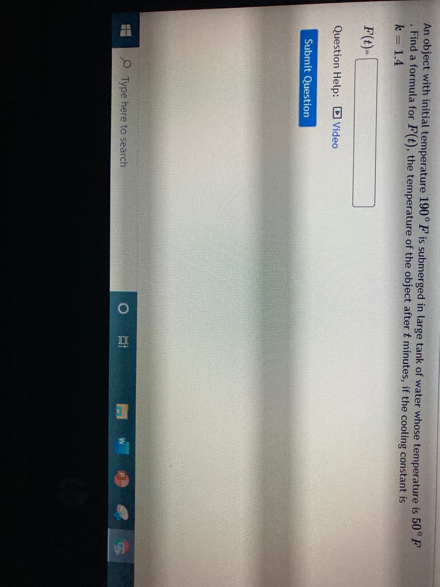 An object with initial temperature 190° F is submerged in large tank of water whose temperature is 50° F
Find a formula for F(t), the temperature of the object after t minutes, if the cooling constant is
k = 1.4
F(t)=
Question Help: Video
Submit Question
Type here to search
