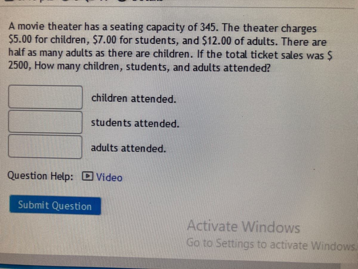 A movie theater has a seating capacity of 345. The theater charges
$5.00 for children, $7.00 for students, and $12.00 of adults. There are
half as many adults as there are children. If the total ticket sales was $
2500, How many children, students, and adults attended?
children attended.
students attended.
adults attended.
Question Help: Video
Submit Question
Activate Windows
Go to Settings to activate Windows.
