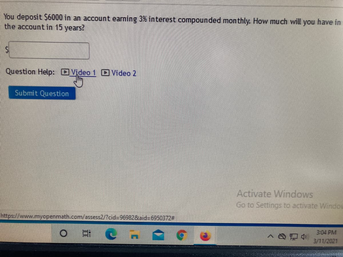 You deposit $6000 in an account earning 3% interest compounded monthly. How much will you have in
the accountin 15 years?
Question Help: Video 1 D Video 2
Submit Question
Activate Windows
Go to Settings to activate Window
https://www.myopenmath.com/assess2/?cid%3D969828aid36950372#
3:04 PM
3/11/2021
