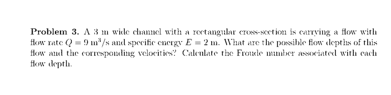 Problem 3. A 3 m wide channcl with a rectangular cross-scetion is carrving a flow with
flow rate (Q = 9 m*/s and specific encrgy E = 2 m. What are the possible flow depths of this
flow and the corresponding velocities? Calculate the Froude mumber associated with cach
flow deptlh.
