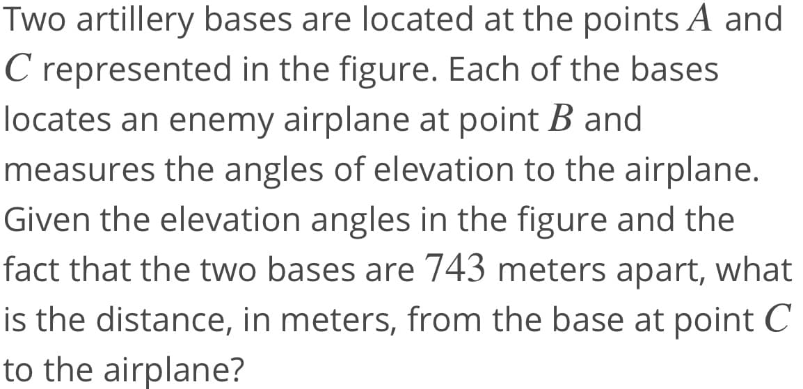 Two artillery bases are located at the points A and
C represented in the figure. Each of the bases
locates an enemy airplane at point B and
measures the angles of elevation to the airplane.
Given the elevation angles in the figure and the
fact that the two bases are 743 meters apart, what
is the distance, in meters, from the base at point C
to the airplane?
