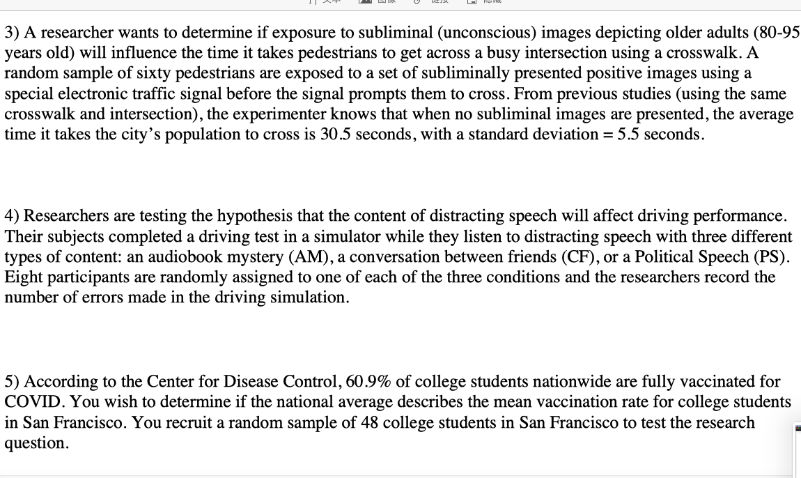 3) A researcher wants to determine if exposure to subliminal (unconscious) images depicting older adults (80-95
years old) will influence the time it takes pedestrians to get across a busy intersection using a crosswalk. A
random sample of sixty pedestrians are exposed to a set of subliminally presented positive images using a
special electronic traffic signal before the signal prompts them to cross. From previous studies (using the same
crosswalk and intersection), the experimenter knows that when no subliminal images are presented, the average
time it takes the city's population to cross is 30.5 seconds, with a standard deviation = 5.5 seconds.
4) Researchers are testing the hypothesis that the content of distracting speech will affect driving performance.
Their subjects completed a driving test in a simulator while they listen to distracting speech with three different
types of content: an audiobook mystery (AM), a conversation between friends (CF), or a Political Speech (PS).
Eight participants are randomly assigned to one of each of the three conditions and the researchers record the
number of errors made in the driving simulation.
5) According to the Center for Disease Control, 60.9% of college students nationwide are fully vaccinated for
COVID. You wish to determine if the national average describes the mean vaccination rate for college students
in San Francisco. You recruit a random sample of 48 college students in San Francisco to test the research
question.
