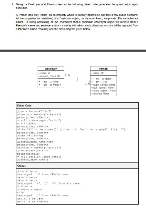 2. Design a Destroyer and Person class so the following driver code generates the given output upon
execution.
A Person has only 'name' as its property which is publicly accessible and has a few public functions.
All the properties (or variables) of a Destroyer object, on the other hand, are private. The variables are
chars - a string containing all the characters that a particular Destroyer object will remove from a
Person's name and replace_chars - a string with which each character in chars will be replaced from
a Person's name. You may use the class diagram given below.
Destroyer
-chars: str
-replace_chars: str
_init_(): None
call (): Person
Driver Code:
john Person ("John")
alberta
print (john, alberta)
v_kill= Destroyer ("aeiou")
v_kill (john)
print (john, alberta)
Person ("Alberta")
alpha_kill (john)
print (john, alberta)
alberta.push_name (john)
print (john, alberta)
caitlin = Person ("Caitlin")
john.attack (caitlin)
print (caitlin)
v kill (caitlin).show_name()
alberta.show_name()
0...N
Alberta Alberta
Ciin
alpha_kill= Destroyer ("".join(chr(i) for i in range (65, 91)), **)
print (john, alberta).
Output:
John Alberta
Destroyed: 'o' from Jihn's name.
Jahn Alberta
Jihn Alberta
Destroyed: 'h', 'j', 'n' from #'s name.
# Alberta
0.N
Destroyed: 'i' from C##n's name.
Hello, I am C# #n
Hello, I am Alberta
Person
+ name: str
_init(): None
_str(): str
+ push_name(): None
+ pull_name(): None
+ show_name(): None
+ attack(): None