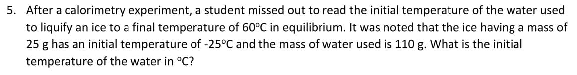 5. After a calorimetry experiment, a student missed out to read the initial temperature of the water used
to liquify an ice to a final temperature of 60°C in equilibrium. It was noted that the ice having a mass of
25 g has an initial temperature of -25°C and the mass of water used is 110 g. What is the initial
temperature of the water in °C?
