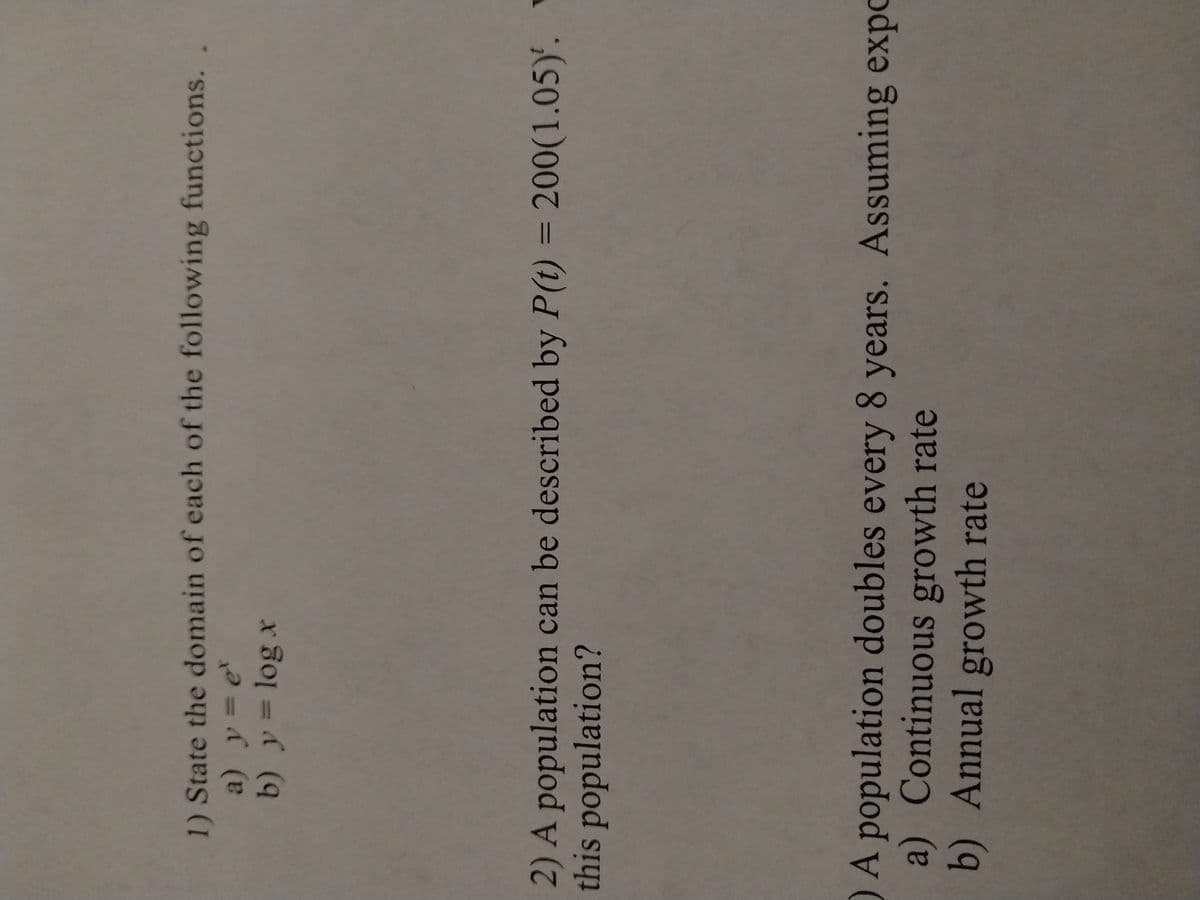 1) State the domain of each of the following functions.
a) y = et
b) y = log x
2) A population can be described by P(t) = 200(1.05).
this population?
O A population doubles every 8 years. Assuming expo
a) Continuous growth rate
b) Annual growth rate