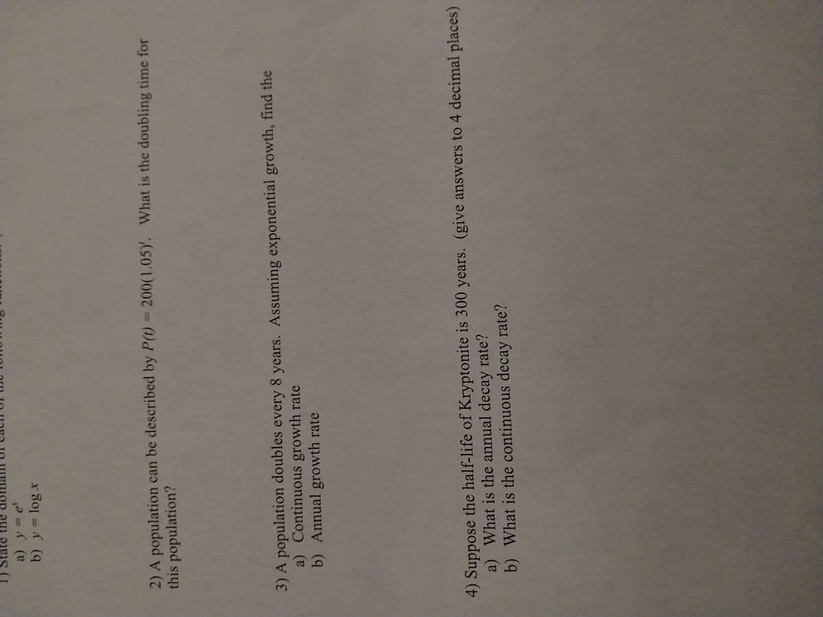 a) y = ex
b) y = log x
2) A population can be described by P(t) = 200(1.05). What is the doubling time for
this population?
3) A population doubles every 8 years. Assuming exponential growth, find the
a) Continuous growth rate
b) Annual growth rate
4) Suppose the half-life of Kryptonite is 300 years. (give answers to 4 decimal places)
a) What is the annual decay rate?
b) What is the continuous decay rate?