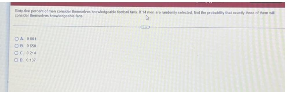 Sity-five percent of men consider themselves knowledgeablo football fans 14 men are randomly selected, find the probability that exactly three of them will
consider themselves knowledgeable fans
O A. 0 001
O B. 0.650
OC. 0214
O D. 0.137
