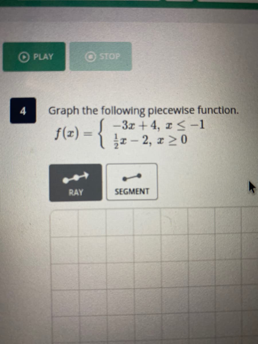 OPLAY
STOP
Graph the following piecewise function.
-3x + 4, z< -1
- 2, z 20
4
f(x) =
RAY
SEGMENT
