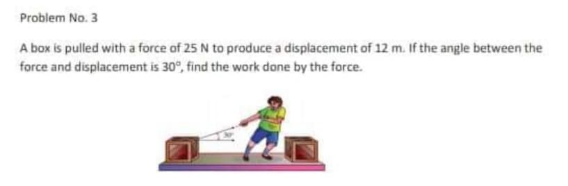 Problem No. 3
A box is pulled with a force of 25 N to produce a displacement of 12 m. If the angle between the
force and displacement is 30°, find the work done by the force.