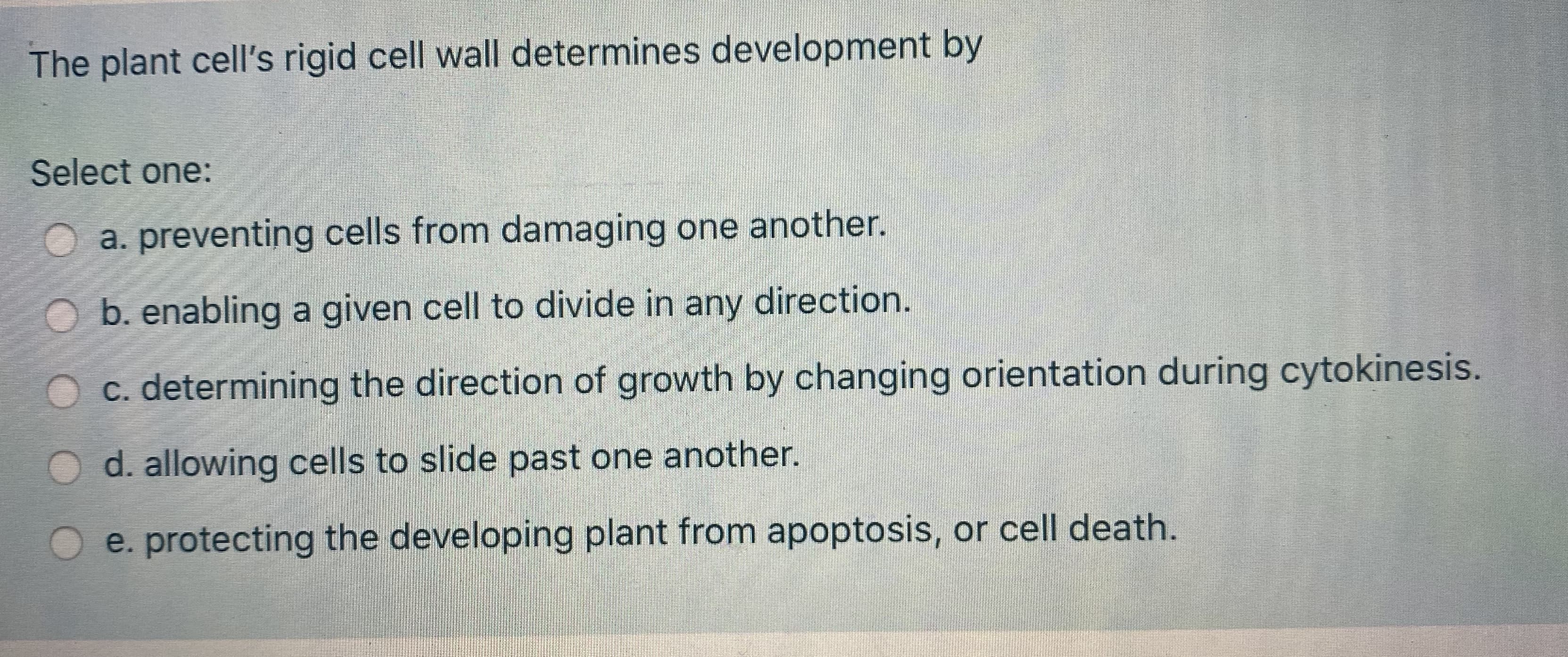 **The Plant Cell's Rigid Cell Wall and Its Role in Development**

**Question:**
The plant cell's rigid cell wall determines development by:

**Select one:**
- a. preventing cells from damaging one another.
- b. enabling a given cell to divide in any direction.
- c. determining the direction of growth by changing orientation during cytokinesis.
- d. allowing cells to slide past one another.
- e. protecting the developing plant from apoptosis, or cell death.