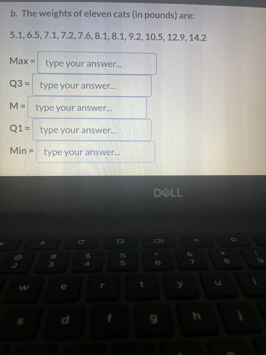 b. The weights of eleven cats (in pounds) are:
5.1, 6.5, 7.1,7.2, 7.6, 8.1, 8.1, 9.2, 10.5, 12.9, 14.2
Max =
Q3=
M =
Q1 =
Min =
type your answer...
type your answer...
type your answer...
type your answer...
type your answer...
3
$
4
%
5
DELL
Oll
<0
DI
9
y
0
&
7
h
*
0
1