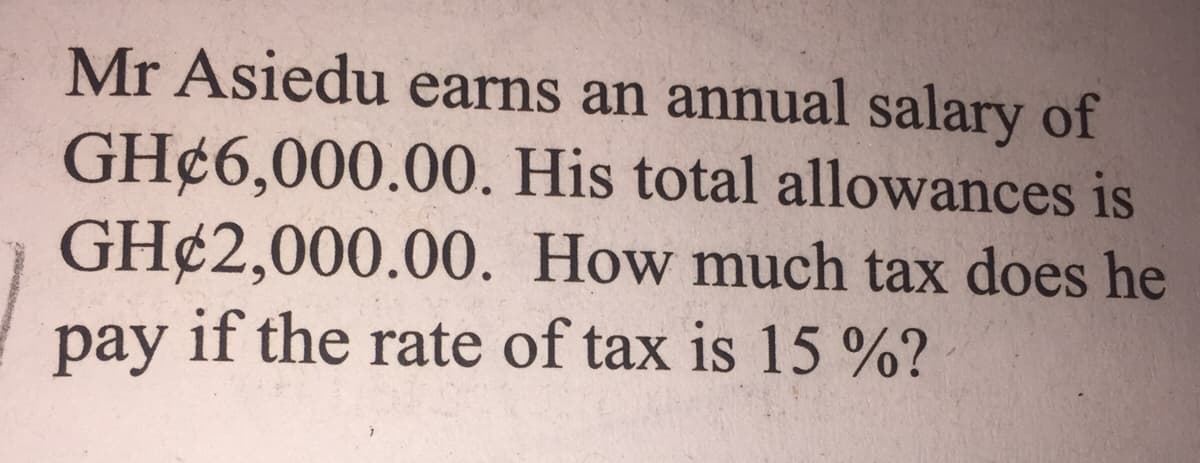 Mr Asiedu earns an annual salary of
GH¢6,000.00. His total allowances is
GH¢2,000.00. How much tax does he
pay if the rate of tax is 15 %?
