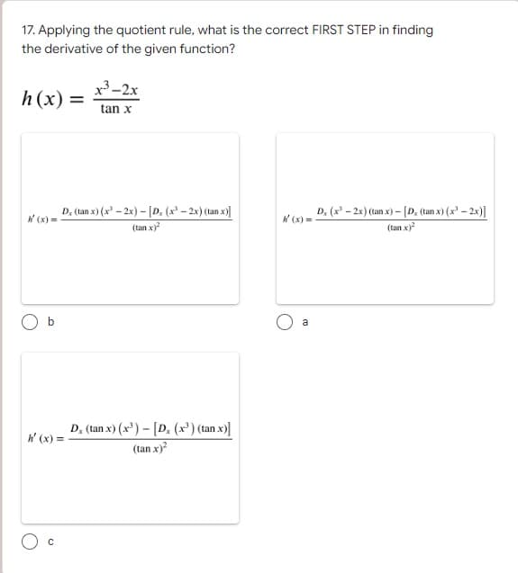 17. Applying the quotient rule, what is the correct FIRST STEP in finding
the derivative of the given function?
x³-2x
h(x) =
tan x
D, (tan x) (x³ - 2x) - [D. (x³ - 2x) (tanx)]
(tan x)²
D, (tan x) (x³) - [D. (x³) (tan x)]
(tan.x)²
h' (x) =
C
W'(x) =
a
Dx (x-2x) (tan x) - [D, (tanx) (x²-2x)]
(tan.x)²