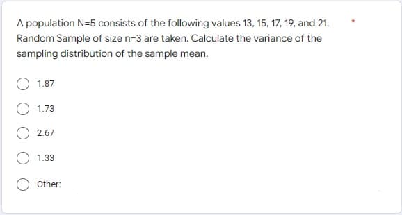 A population N=5 consists of the following values 13, 15, 17, 19, and 21.
Random Sample of size n=3 are taken. Calculate the variance of the
sampling distribution of the sample mean.
1.87
1.73
2.67
1.33
Other: