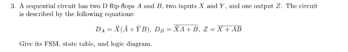 3. A sequential circuit has two D flip-flops A and B, two inputs X and Y, and one output Z. The circuit
is described by the following equations:
D₁ = X(Ã+ŸB), DB = ÑA + B, Z = X + AB
Give its FSM, state table, and logic diagram.