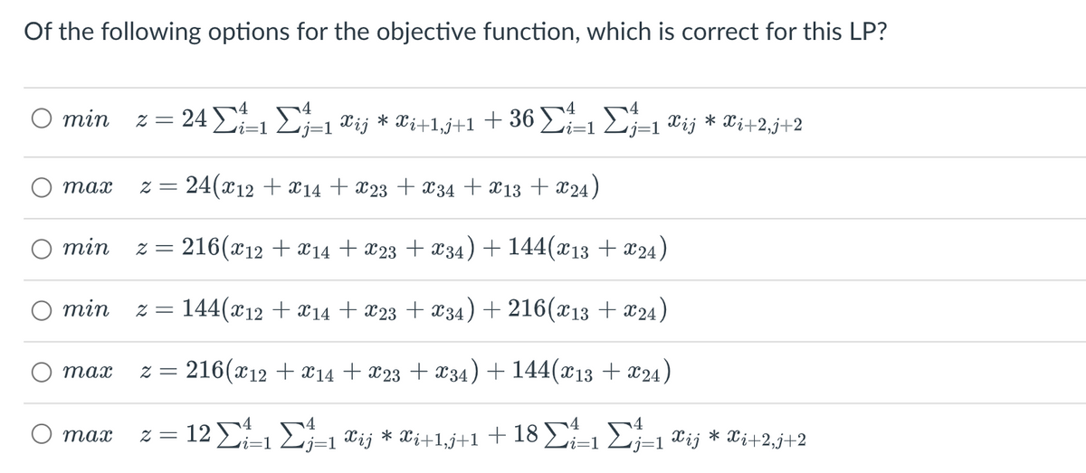 Of the following options for the objective function, which is correct for this LP?
O min 2 =
min
max 2 = 24(x12 + X14 + X23 + X34 + X13 + X24)
min z = 216(x12 + x14 + X23 + X34) + 144(X13 + X24)
* = 144(x12 + x14 + X23 + X34) +216(x13 + X24)
216(x12 + X14 + X23 + X34) + 144(x13 + X24)
12 Σ
max
max
z =
24Σ 1Σ=1&ij*Wi+1+1+ 36
ΣΣ=1&ij*Wi+23+2
•j=1
* Ξ
4
i=1
Σ
=1 Wij * Wi+1,j+1 + 18 Σ 1 Σ=1ij * Xi+2,j+2
i=1