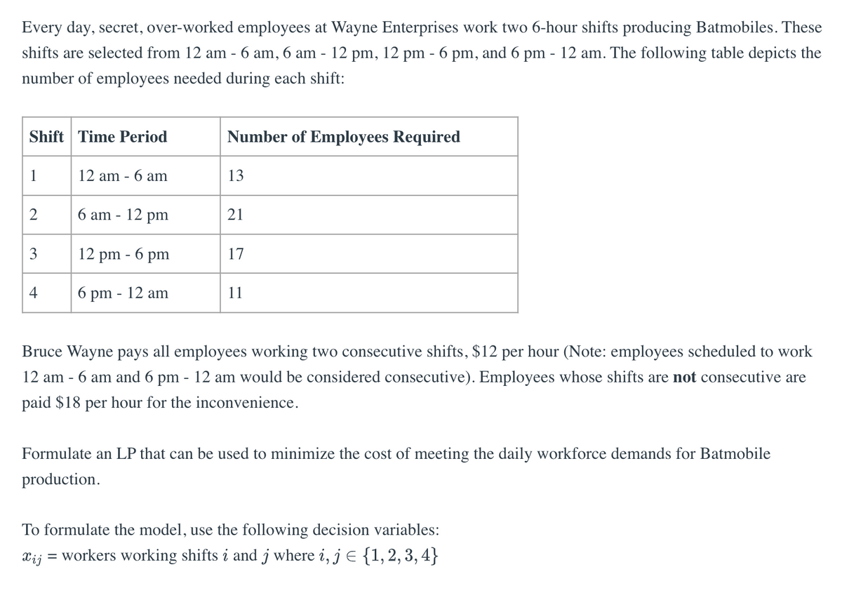 Every day, secret, over-worked employees at Wayne Enterprises work two 6-hour shifts producing Batmobiles. These
shifts are selected from 12 am - 6 am, 6 am - 12 pm, 12 pm - 6 pm, and 6 pm - 12 am. The following table depicts the
number of employees needed during each shift:
Shift Time Period
1
2
3
4
12 am - 6 am
6 am - 12 pm
12 pm - 6 pm
6 pm - 12 am
Number of Employees Required
13
21
17
11
Bruce Wayne pays all employees working two consecutive shifts, $12 per hour (Note: employees scheduled to work
12 am - 6 am and 6 pm - 12 am would be considered consecutive). Employees whose shifts are not consecutive are
paid $18 per hour for the inconvenience.
Formulate an LP that can be used to minimize the cost of meeting the daily workforce demands for Batmobile
production.
To formulate the model, use the following decision variables:
Xij
= workers working shifts i and j where i, j = {1, 2, 3, 4}