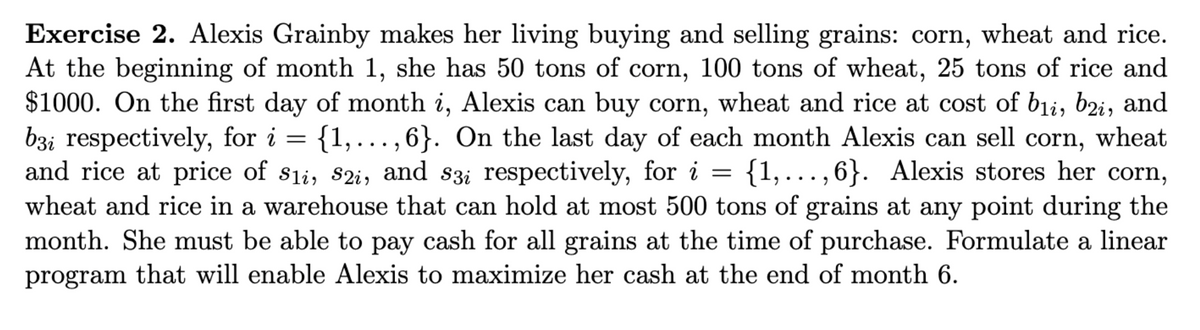 Exercise 2. Alexis Grainby makes her living buying and selling grains: corn, wheat and rice.
At the beginning of month 1, she has 50 tons of corn, 100 tons of wheat, 25 tons of rice and
$1000. On the first day of month i, Alexis can buy corn, wheat and rice at cost of bii, b2i, and
b3i respectively, for i = {1,...,6}. On the last day of each month Alexis can sell corn, wheat
and rice at price of S1, S2i, and s3i respectively, for i {1,...,6}. Alexis stores her corn,
wheat and rice in a warehouse that can hold at most 500 tons of grains at any point during the
month. She must be able to pay cash for all grains at the time of purchase. Formulate a linear
program that will enable Alexis to maximize her cash at the end of month 6.
=