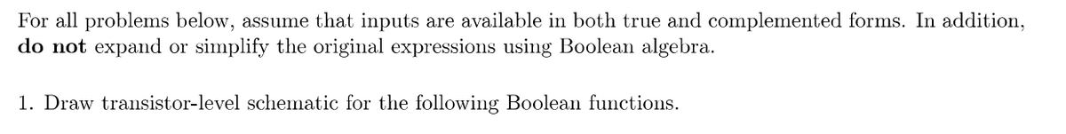 For all problems below, assume that inputs are available in both true and complemented forms. In addition,
do not expand or simplify the original expressions using Boolean algebra.
1. Draw transistor-level schematic for the following Boolean functions.