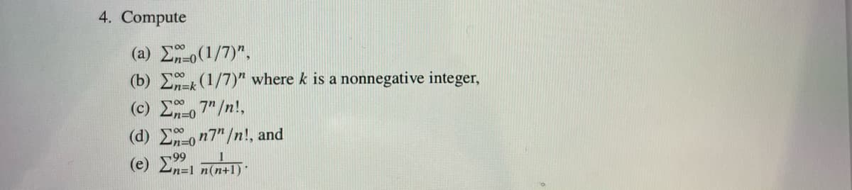 4. Compute
(a) Σo(1/7)",
00
(b) Σ (1/7)" where k is a nonnegative integer,
(c) Σ=o7" /n!,
(d) Σão n7"/n!, and
(e) Σ1 n(n+1)·