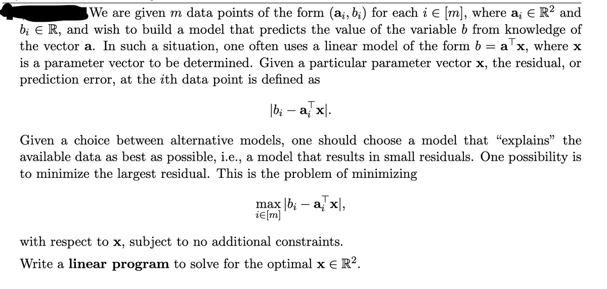 ### Residual Minimization in Linear Models

We are given \( m \) data points of the form \((\mathbf{a}_i, b_i)\) for each \( i \in [m] \), where \(\mathbf{a}_i \in \mathbb{R}^2\) and \(b_i \in \mathbb{R}\), and we wish to build a model that predicts the value of the variable \( b \) from knowledge of the vector \(\mathbf{a}\). In such a situation, one often uses a linear model of the form \(b = \mathbf{a}^\top \mathbf{x}\), where \(\mathbf{x}\) is a parameter vector to be determined. 

Given a particular parameter vector \(\mathbf{x}\), the residual, or prediction error, at the \(i\)th data point is defined as:

\[| b_i - \mathbf{a}_i^\top \mathbf{x} |.\]

Given a choice between alternative models, one should choose a model that "explains" the available data as best as possible, i.e., a model that results in small residuals. One possibility is to minimize the largest residual. This is the problem of minimizing:

\[
\max_{i \in [m]} | b_i - \mathbf{a}_i^\top \mathbf{x} |,
\]

with respect to \(\mathbf{x}\), subject to no additional constraints.

### Linear Programming Solution
Write a linear program to solve for the optimal \(\mathbf{x} \in \mathbb{R}^2\).

The task is to find the optimal vector \(\mathbf{x}\) that minimizes the maximum prediction error across all data points.