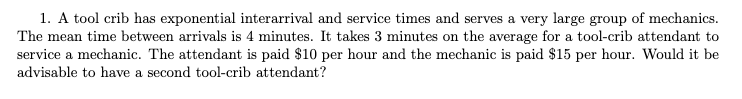 1. A tool crib has exponential interarrival and service times and serves a very large group of mechanics.
The mean time between arrivals is 4 minutes. It takes 3 minutes on the average for a tool-crib attendant to
service a mechanic. The attendant is paid $10 per hour and the mechanic is paid $15 per hour. Would it be
advisable to have a second tool-crib attendant?