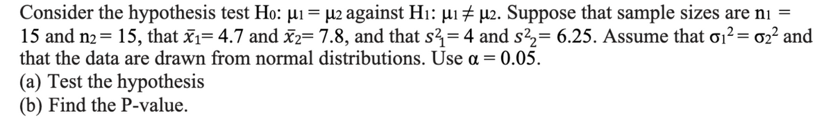 Consider the hypothesis test Ho: µ₁ = µ2 against H₁: μ₁ µ2. Suppose that sample sizes are n₁ =
15 and n₂ = 15, that x₁= 4.7 and x2= 7.8, and that s²=4 and s²₂= 6.25. Assume that σ₁² = 0₂² and
that the data are drawn from normal distributions. Use a = 0.05.
(a) Test the hypothesis
(b) Find the P-value.