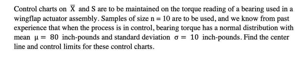 Control charts on X and S are to be maintained on the torque reading of a bearing used in a
wingflap actuator assembly. Samples of size n = 10 are to be used, and we know from past
experience that when the process is in control, bearing torque has a normal distribution with
mean µ = 80 inch-pounds and standard deviation σ = 10 inch-pounds. Find the center
line and control limits for these control charts.