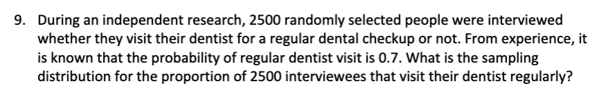 9. During an independent research, 2500 randomly selected people were interviewed
whether they visit their dentist for a regular dental checkup or not. From experience, it
is known that the probability of regular dentist visit is 0.7. What is the sampling
distribution for the proportion of 2500 interviewees that visit their dentist regularly?