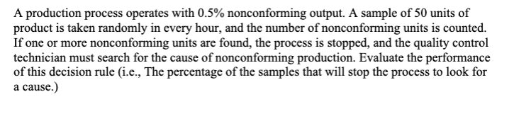 A production process operates with 0.5% nonconforming output. A sample of 50 units of
product is taken randomly in every hour, and the number of nonconforming units is counted.
If one or more nonconforming units are found, the process is stopped, and the quality control
technician must search for the cause of nonconforming production. Evaluate the performance
of this decision rule (i.e., The percentage of the samples that will stop the process to look for
a cause.)