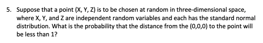 5. Suppose that a point (X, Y, Z) is to be chosen at random in three-dimensional space,
where X, Y, and Z are independent random variables and each has the standard normal
distribution. What is the probability that the distance from the (0,0,0) to the point will
be less than 1?