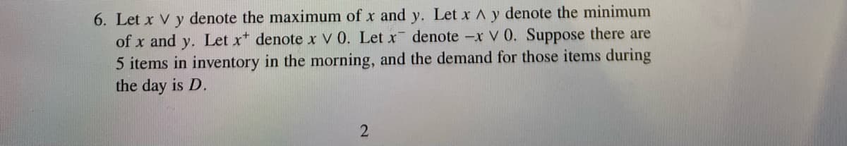 6. Let x V y denote the maximum of x and y. Let x A y denote the minimum
denote -x V 0. Suppose there are
of x and y. Let x denote x V 0. Let x
5 items in inventory in the morning, and the demand for those items during
the day is D.
2