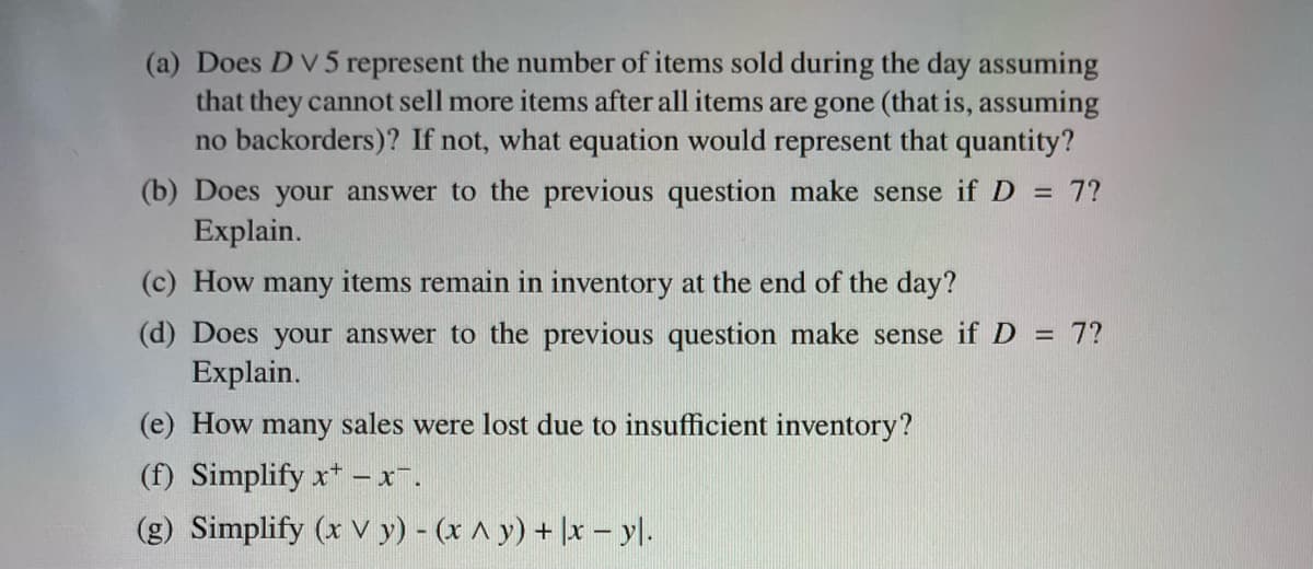 (a) Does D V 5 represent the number of items sold during the day assuming
that they cannot sell more items after all items are gone (that is, assuming
no backorders)? If not, what equation would represent that quantity?
(b) Does your answer to the previous question make sense if D = 7?
Explain.
(c) How many items remain in inventory at the end of the day?
(d) Does your answer to the previous question make sense if D = 7?
Explain.
(e) How many sales were lost due to insufficient inventory?
(f) Simplify x - x¯.
(g) Simplify (x Vy) - (x ^ y) + x - yl.