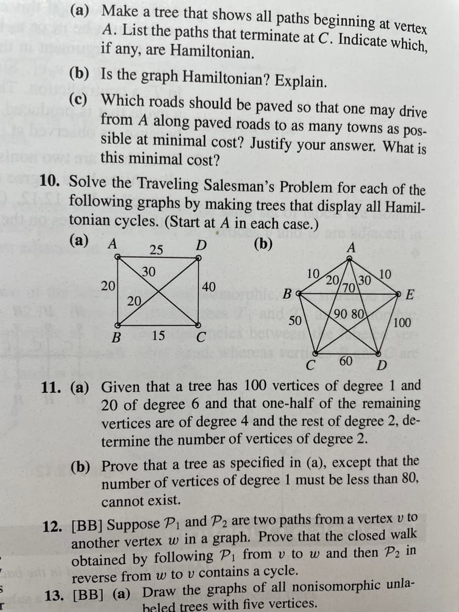 (a) Make a tree that shows all paths beginning at vertex
A. List the paths that terminate at C. Indicate which,
if any, are Hamiltonian.
(b) Is the graph Hamiltonian? Explain.
(c) Which roads should be paved so that one may drive
from A along paved roads to as many towns as pos-
sible at minimal cost? Justify your answer. What is
this minimal cost?
10. Solve the Traveling Salesman's Problem for each of the
following graphs by making trees that display all Hamil-
tonian cycles. (Start at A in each case.)
(а) А
(b)
25
30
10
10
20
\30
20
20
40
70
E
90 80
50
100
В
15
60
D
11. (a) Given that a tree has 100 vertices of degree 1 and
20 of degree 6 and that one-half of the remaining
vertices are of degree 4 and the rest of degree 2, de-
termine the number of vertices of degree 2.
(b) Prove that a tree as specified in (a), except that the
number of vertices of degree 1 must be less than 80,
cannot exist.
12. [BB] Suppose P1 and P2 are two paths from a vertex v to
another vertex w in a graph. Prove that the closed walk
obtained by following P1 from v to w and then P2 in
reverse from w to v contains a cycle.
13. [BB] (a) Draw the graphs of all nonisomorphic unla-
heled trees with five vertices.
