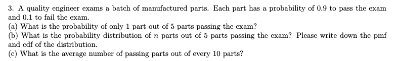 3. A quality engineer exams a batch of manufactured parts. Each part has a probability of 0.9 to pass the exam
and 0.1 to fail the exam.
(a) What is the probability of only 1 part out of 5 parts passing the exam?
(b) What is the probability distribution of n parts out of 5 parts passing the exam? Please write down the pmf
and cdf of the distribution.
(c) What is the average number of passing parts out of every 10 parts?