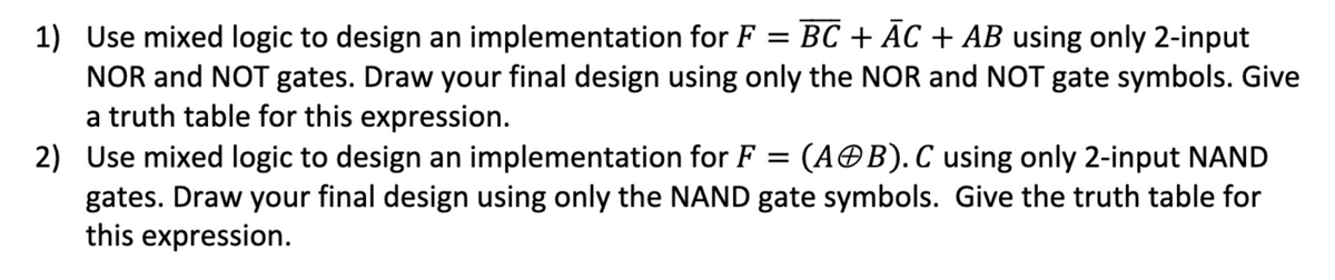 1) Use mixed logic to design an implementation for F = BC + AC + AB using only 2-input
NOR and NOT gates. Draw your final design using only the NOR and NOT gate symbols. Give
a truth table for this expression.
2) Use mixed logic to design an implementation for F = (AB). C using only 2-input NAND
gates. Draw your final design using only the NAND gate symbols. Give the truth table for
this expression.