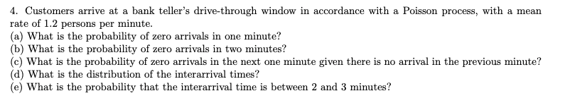 4. Customers arrive at a bank teller's drive-through window in accordance with a Poisson process, with a mean
rate of 1.2 persons per minute.
(a) What is the probability of zero arrivals in one minute?
(b) What is the probability of zero arrivals in two minutes?
(c) What is the probability of zero arrivals in the next one minute given there is no arrival in the previous minute?
(d) What is the distribution of the interarrival times?
(e) What is the probability that the interarrival time is between 2 and 3 minutes?