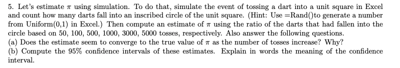 5. Let's estimate using simulation. To do that, simulate the event of tossing a dart into a unit square in Excel
and count how many darts fall into an inscribed circle of the unit square. (Hint: Use =Rand() to generate a number
from Uniform(0,1) in Excel.) Then compute an estimate of 7 using the ratio of the darts that had fallen into the
circle based on 50, 100, 500, 1000, 3000, 5000 tosses, respectively. Also answer the following questions.
(a) Does the estimate seem to converge to the true value of 7 as the number of tosses increase? Why?
(b) Compute the 95% confidence intervals of these estimates. Explain in words the meaning of the confidence
interval.