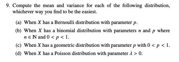 9. Compute the mean and variance for each of the following distribution,
whichever way you find to be the easiest.
(a) When X has a Bernoulli distribution with parameter p.
(b) When X has a binomial distribution with parameters n and p where
ne N and 0 < p < 1.
(c) When X has a geometric distribution with parameter p with 0 < p < 1.
(d) When X has a Poisson distribution with parameter > 0.