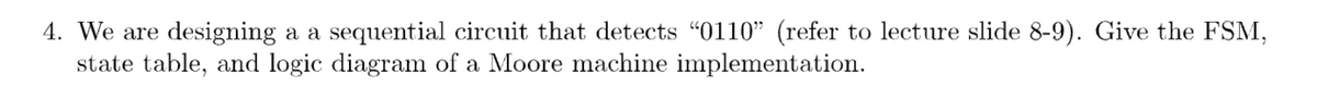 4. We are designing a a sequential circuit that detects “0110” (refer to lecture slide 8-9). Give the FSM,
state table, and logic diagram of a Moore machine implementation.