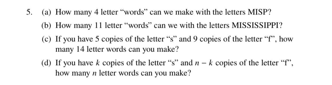 5.
(a) How many 4 letter "words" can we make with the letters MISP?
(b) How many 11 letter "words" can we with the letters MISSISSIPPI?
(c) If you have 5 copies of the letter "s" and 9 copies of the letter "f", how
many 14 letter words can you make?
-
(d) If you have k copies of the letter "s" and n k copies of the letter "f",
how many n letter words can you make?