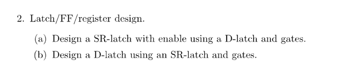 2. Latch/FF/register design.
(a) Design a SR-latch with enable using a D-latch and gates.
(b) Design a D-latch using an SR-latch and gates.