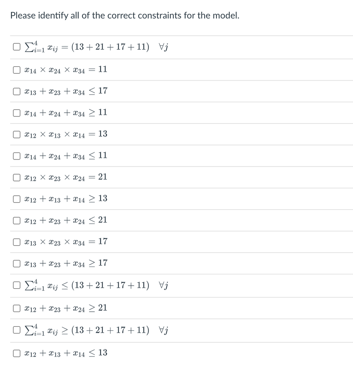 Please identify all of the correct constraints for the model.
ΟΣ 12
=
(13 +21 +17+11) Vj
214 Χ 224 Χ 234 = 11
x13x23x34 ≤ 17
X14X24X34 ≥ 11
212 Χ 213 Χ €14 13
X14X24 + x34 ≤ 11
212 Χ 223 Χ 24 = 21
x12 + x13x14 ≥ 13
x12 + x23 + x24 ≤ 21
213 Χ 223 Χ 234 17
X13 + x23 + x34 ≥ 17
Σ=1 €i; < (13 + 21 + 17 + 11) Vj
x12 + x23 + x24 21
ΟΣ=1&i; > (13 + 21 + 17 + 11) Vj
12 13 14 ≤ 13