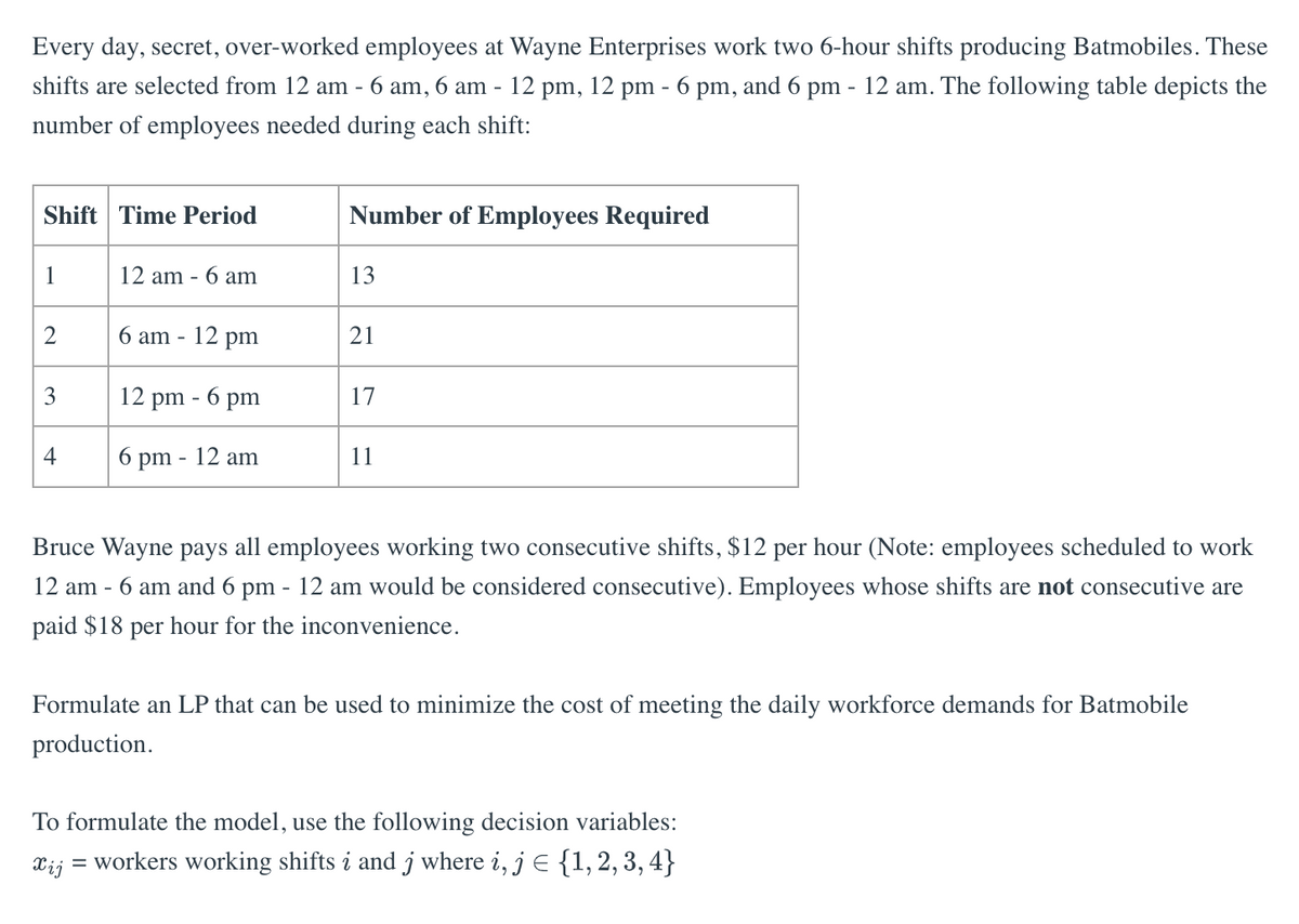 Every day, secret, over-worked employees at Wayne Enterprises work two 6-hour shifts producing Batmobiles. These
shifts are selected from 12 am - 6 am, 6 am - 12 pm, 12 pm - 6 pm, and 6 pm - 12 am. The following table depicts the
number of employees needed during each shift:
Shift Time Period
1
2
3
4
12 am - 6 am
6 am - 12 pm
12 pm - 6 pm
6 pm - 12 am
Number of Employees Required
13
21
17
11
Bruce Wayne pays all employees working two consecutive shifts, $12 per hour (Note: employees scheduled to work
12 am - 6 am and 6 pm - 12 am would be considered consecutive). Employees whose shifts are not consecutive are
paid $18 per hour for the inconvenience.
Formulate an LP that can be used to minimize the cost of meeting the daily workforce demands for Batmobile
production.
To formulate the model, use the following decision variables:
Xij
= workers working shifts i and j where i, j = {1, 2, 3, 4}