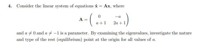 4. Consider the linear system of equations i = Ax, where
-a
A =
a +1
2a +1
and a +0 and a + -1 is a parameter. By examining the eigenvalues, investigate the nature
and type of the rest (equilibrium) point at the origin for all values of a.
