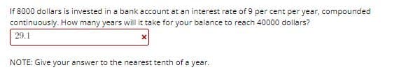 If 8000 dollars is invested in a bank account at an interest rate of 9 per cent per year, compounded
continuously. How many years will it take for your balance to reach 40000 dollars?
29.1
NOTE: Give your answer to the nearest tenth of a year.
