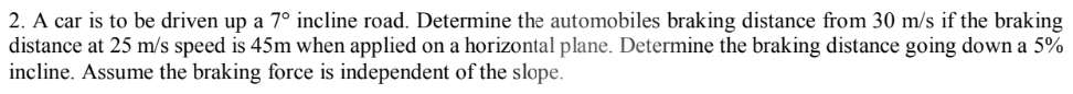 2. A car is to be driven up a 7° incline road. Determine the automobiles braking distance from 30 m/s if the braking
distance at 25 m/s speed is 45m when applied on a horizontal plane. Determine the braking distance going down a 5%
incline. Assume the braking force is independent of the slope.